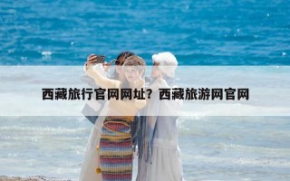 西藏旅行官網網址？西藏旅游網官網