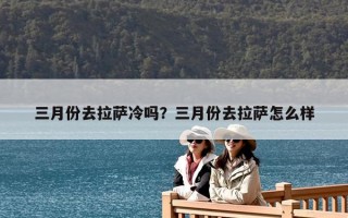 三月份去拉薩冷嗎？三月份去拉薩怎么樣
