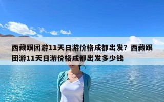 西藏跟團游11天日游價格成都出發？西藏跟團游11天日游價格成都出發多少錢