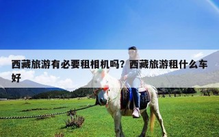 西藏旅游有必要租相機嗎？西藏旅游租什么車好