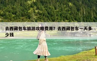去西藏包車旅游攻略費用？去西藏包車一天多少錢