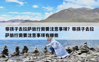 帶孩子去拉薩旅行需要注意事項？帶孩子去拉薩旅行需要注意事項有哪些