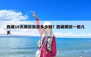 西藏10天跟團旅游多少錢？西藏跟團一般幾天