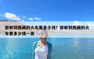 邯鄲到西藏的火車票多少錢？邯鄲到西藏的火車票多少錢一張