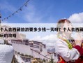 個(gè)人去西藏旅游要多少錢一天呀？個(gè)人去西藏玩的攻略