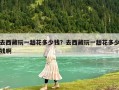 去西藏玩一趟花多少錢？去西藏玩一趟花多少錢啊
