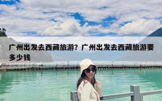 廣州出發去西藏旅游？廣州出發去西藏旅游要多少錢