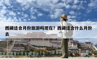 西藏適合月份旅游嗎現(xiàn)在？西藏適合什么月份去