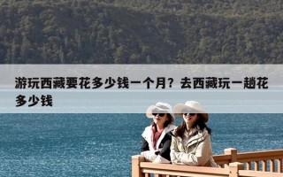 游玩西藏要花多少錢一個月？去西藏玩一趟花多少錢