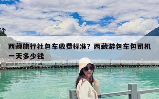 西藏旅行社包車收費(fèi)標(biāo)準(zhǔn)？西藏游包車包司機(jī)一天多少錢