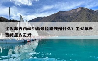坐火車去西藏旅游最佳路線是什么？坐火車去西藏怎么走好