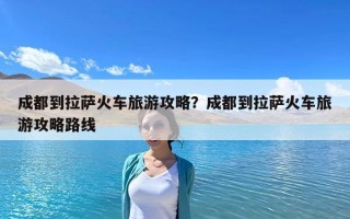 成都到拉薩火車旅游攻略？成都到拉薩火車旅游攻略路線