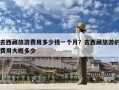 去西藏旅游費用多少錢一個月？去西藏旅游的費用大概多少