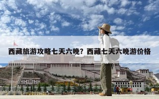 西藏旅游攻略七天六晚？西藏七天六晚游價格