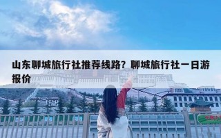 山東聊城旅行社推薦線路？聊城旅行社一日游報價