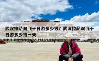 武漢拉薩雙飛十日游多少錢？武漢拉薩雙飛十日游多少錢一天