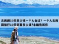 去西藏10天多少錢一個人合適？一個人去西藏旅行10天需要多少錢?小編告訴你