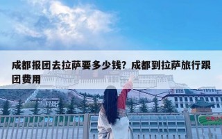 成都報團去拉薩要多少錢？成都到拉薩旅行跟團費用
