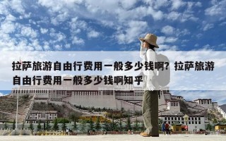 拉薩旅游自由行費(fèi)用一般多少錢啊？拉薩旅游自由行費(fèi)用一般多少錢啊知乎