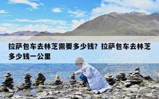 拉薩包車去林芝需要多少錢？拉薩包車去林芝多少錢一公里
