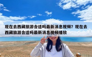 現(xiàn)在去西藏旅游合適嗎最新消息視頻？現(xiàn)在去西藏旅游合適嗎最新消息視頻播放