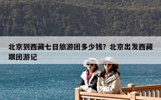 北京到西藏七日旅游團多少錢？北京出發西藏跟團游記