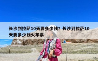 長沙到拉薩10天要多少錢？長沙到拉薩10天要多少錢火車票