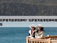 拉薩夏天能穿短褲嗎？拉薩夏天能穿短褲嗎現(xiàn)在