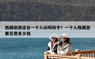 西藏旅游適合一個人玩嗎知乎？一個人西藏游要花費多少錢