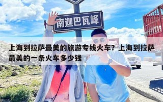 上海到拉薩最美的旅游專線火車？上海到拉薩最美的一條火車多少錢