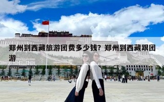 鄭州到西藏旅游團(tuán)費(fèi)多少錢(qián)？鄭州到西藏跟團(tuán)游