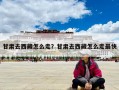 甘肅去西藏怎么走？甘肅去西藏怎么走最快