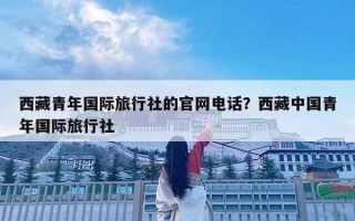 西藏青年國際旅行社的官網(wǎng)電話？西藏中國青年國際旅行社