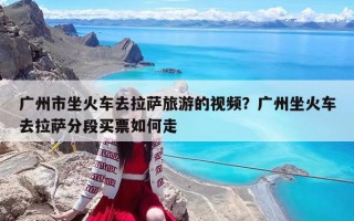 廣州市坐火車去拉薩旅游的視頻？廣州坐火車去拉薩分段買票如何走