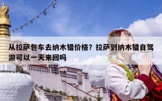 從拉薩包車去納木錯價格？拉薩到納木錯自駕游可以一天來回嗎