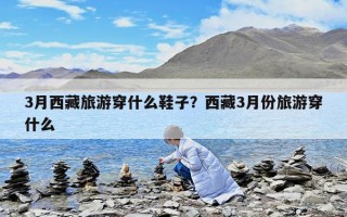 3月西藏旅游穿什么鞋子？西藏3月份旅游穿什么