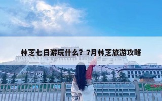 林芝七日游玩什么？7月林芝旅游攻略