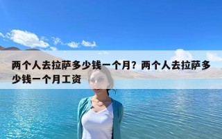 兩個(gè)人去拉薩多少錢一個(gè)月？兩個(gè)人去拉薩多少錢一個(gè)月工資