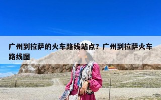 廣州到拉薩的火車路線站點？廣州到拉薩火車路線圖