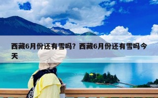 西藏6月份還有雪嗎？西藏6月份還有雪嗎今天