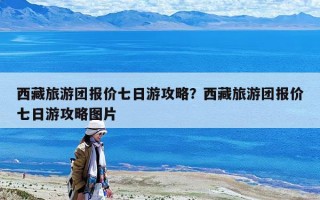 西藏旅游團報價七日游攻略？西藏旅游團報價七日游攻略圖片