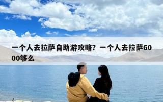 一個(gè)人去拉薩自助游攻略？一個(gè)人去拉薩6000夠么