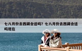 七八月份去西藏合適嗎？七八月份去西藏合適嗎現在