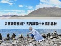 去西藏帶相機？去西藏帶什么攝影器材