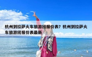 杭州到拉薩火車旅游團報價表？杭州到拉薩火車旅游團報價表最新