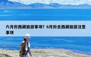 六月份西藏旅游事項(xiàng)？6月份去西藏旅游注意事項(xiàng)