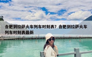 合肥到拉薩火車列車時刻表？合肥到拉薩火車列車時刻表最新