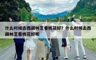 什么時(shí)候去西藏林芝看桃花好？什么時(shí)候去西藏林芝看桃花好呢