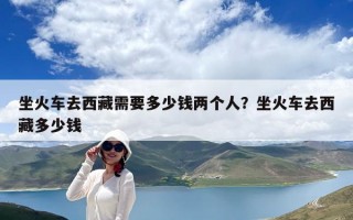 坐火車去西藏需要多少錢兩個人？坐火車去西藏多少錢