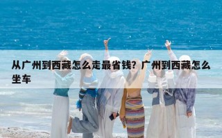 從廣州到西藏怎么走最省錢？廣州到西藏怎么坐車